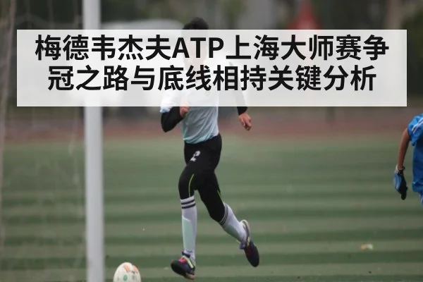 梅德韦杰夫ATP上海大师赛争冠之路与底线相持关键分析