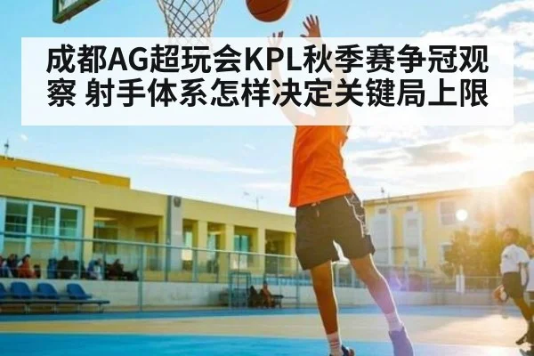 成都AG超玩会KPL秋季赛争冠观察 射手体系怎样决定关键局上限